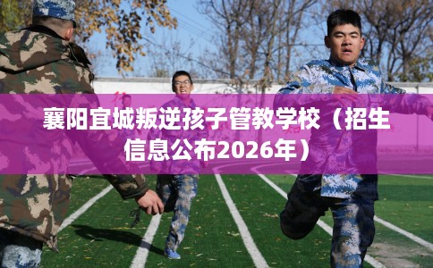 襄阳宜城叛逆孩子管教学校（招生信息公布2026年）