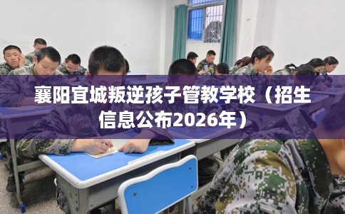 襄阳宜城叛逆孩子管教学校（招生信息公布2026年）