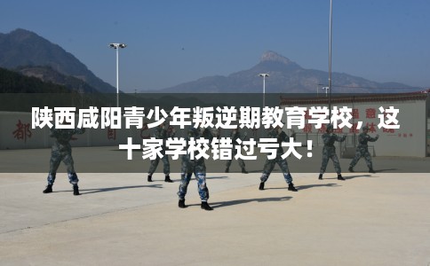 陕西咸阳青少年叛逆期教育学校，这十家学校错过亏大！