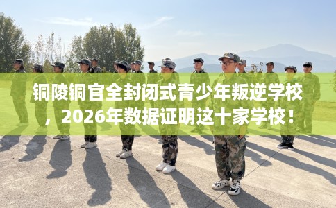 铜陵铜官全封闭式青少年叛逆学校，2026年数据证明这十家学校！