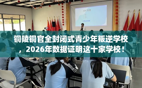 铜陵铜官全封闭式青少年叛逆学校，2026年数据证明这十家学校！