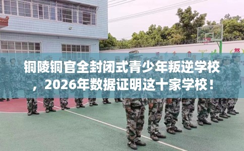 铜陵铜官全封闭式青少年叛逆学校，2026年数据证明这十家学校！