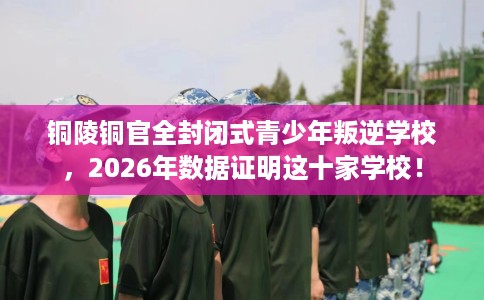 铜陵铜官全封闭式青少年叛逆学校，2026年数据证明这十家学校！