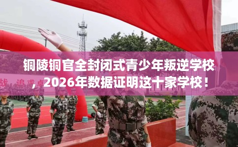 铜陵铜官全封闭式青少年叛逆学校，2026年数据证明这十家学校！