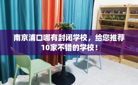 南京浦口哪有封闭学校，给您推荐10家不错的学校！