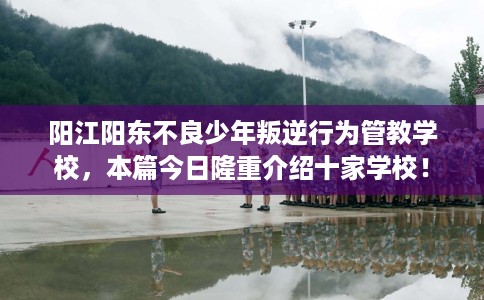 阳江阳东不良少年叛逆行为管教学校，本篇今日隆重介绍十家学校！