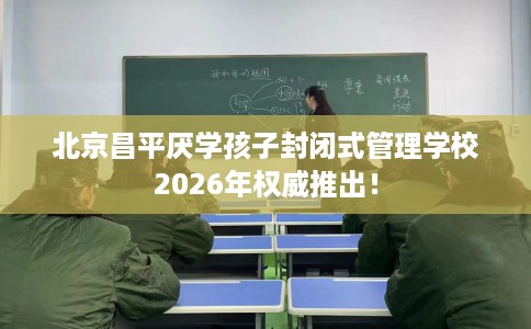 北京昌平厌学孩子封闭式管理学校2026年权威推出！
