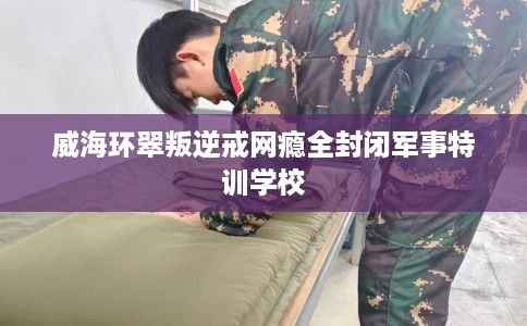 威海环翠叛逆戒网瘾全封闭军事特训学校