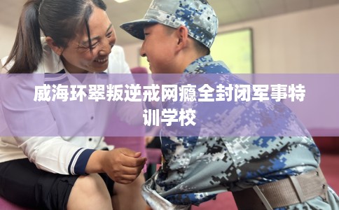 威海环翠叛逆戒网瘾全封闭军事特训学校