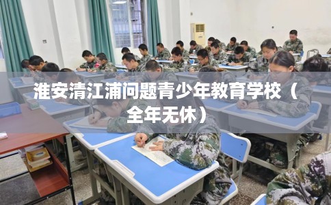 淮安清江浦问题青少年教育学校（全年无休）
