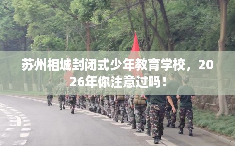苏州相城封闭式少年教育学校，2026年你注意过吗！
