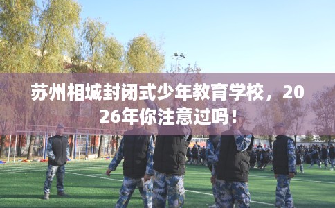 苏州相城封闭式少年教育学校，2026年你注意过吗！