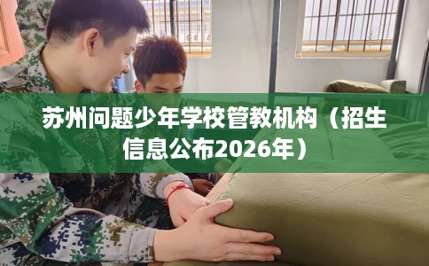 苏州问题少年学校管教机构（招生信息公布2026年）