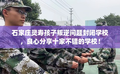 石家庄灵寿孩子叛逆问题封闭学校，良心分享十家不错的学校！