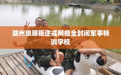 滁州琅琊叛逆戒网瘾全封闭军事特训学校