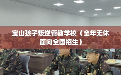 宝山孩子叛逆管教学校（全年无休面向全国招生）
