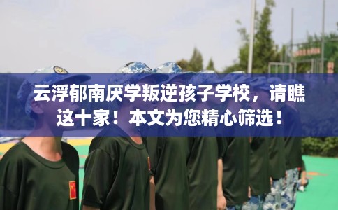 云浮郁南厌学叛逆孩子学校，请瞧这十家！本文为您精心筛选！