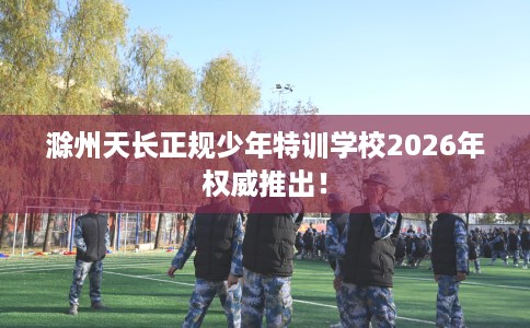 滁州天长正规少年特训学校2026年权威推出！