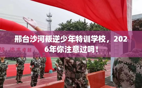 邢台沙河叛逆少年特训学校，2026年你注意过吗！
