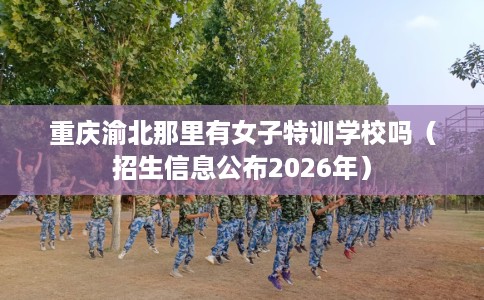 重庆渝北那里有女子特训学校吗（招生信息公布2026年）
