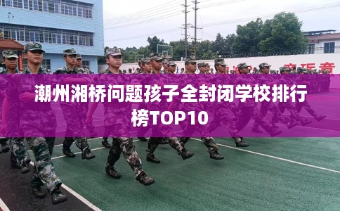潮州湘桥问题孩子全封闭学校排行榜TOP10