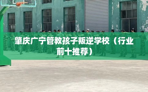 肇庆广宁管教孩子叛逆学校（行业前十推荐）