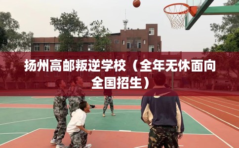 扬州高邮叛逆学校（全年无休面向全国招生）