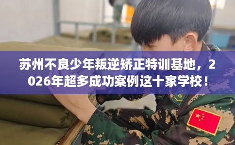苏州不良少年叛逆矫正特训基地，2026年超多成功案例这十家学校！