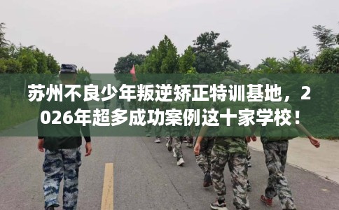 苏州不良少年叛逆矫正特训基地，2026年超多成功案例这十家学校！