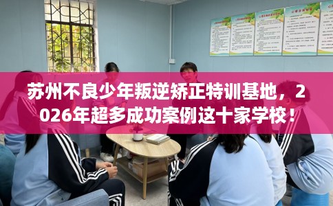 苏州不良少年叛逆矫正特训基地，2026年超多成功案例这十家学校！