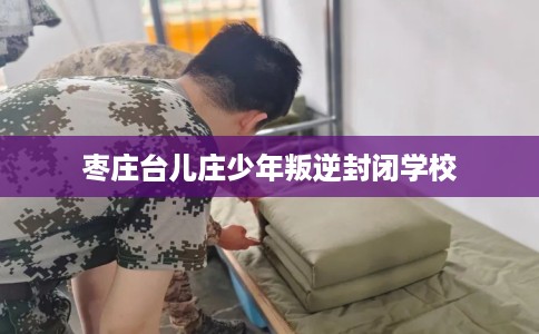 枣庄台儿庄少年叛逆封闭学校