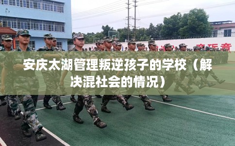 安庆太湖管理叛逆孩子的学校（解决混社会的情况）