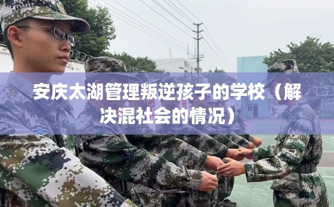 安庆太湖管理叛逆孩子的学校（解决混社会的情况）