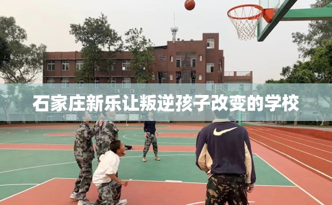 石家庄新乐让叛逆孩子改变的学校