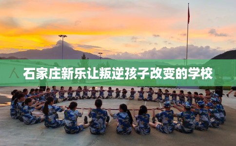 石家庄新乐让叛逆孩子改变的学校