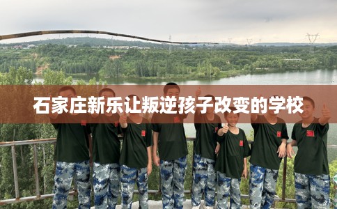 石家庄新乐让叛逆孩子改变的学校