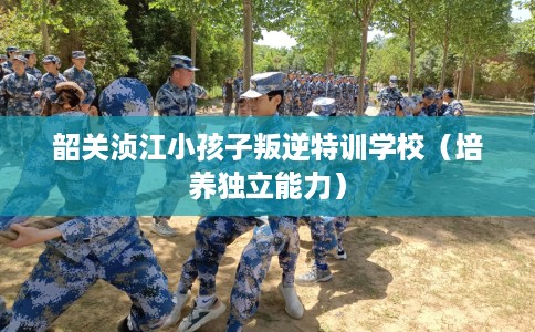 韶关浈江小孩子叛逆特训学校（培养独立能力）