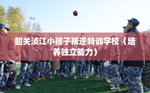 韶关浈江小孩子叛逆特训学校（培养独立能力）