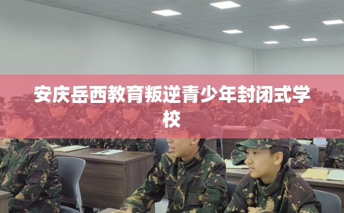 安庆岳西教育叛逆青少年封闭式学校