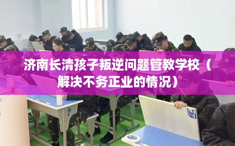 济南长清孩子叛逆问题管教学校（解决不务正业的情况）