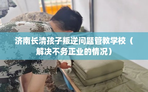济南长清孩子叛逆问题管教学校（解决不务正业的情况）