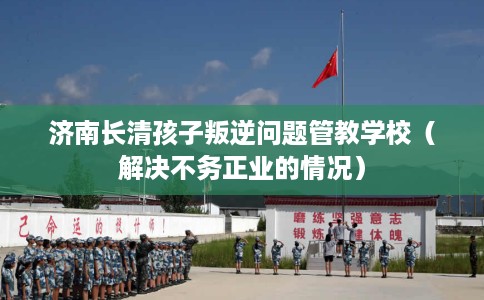 济南长清孩子叛逆问题管教学校（解决不务正业的情况）