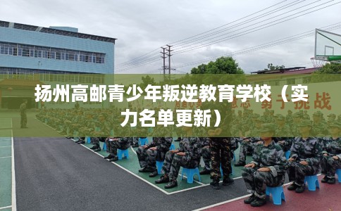 扬州高邮青少年叛逆教育学校（实力名单更新）