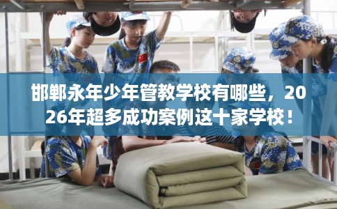 邯郸永年少年管教学校有哪些，2026年超多成功案例这十家学校！
