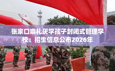 张家口崇礼厌学孩子封闭式管理学校：招生信息公布2026年