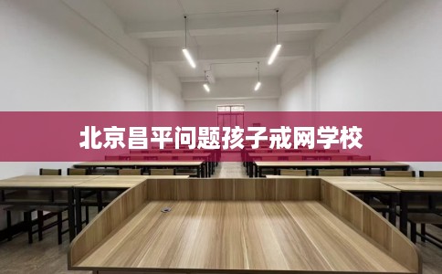 北京昌平问题孩子戒网学校