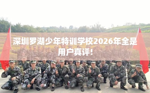 深圳罗湖少年特训学校2026年全是用户真评!