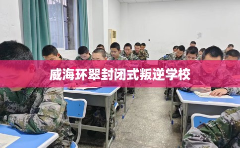 威海环翠封闭式叛逆学校