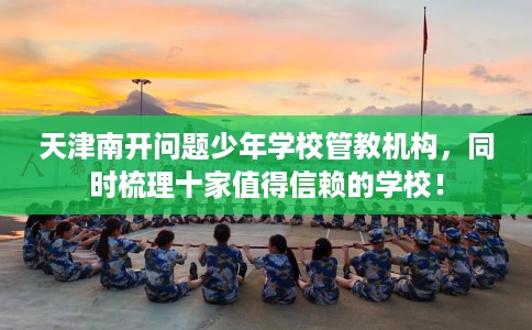 天津南开问题少年学校管教机构，同时梳理十家值得信赖的学校！