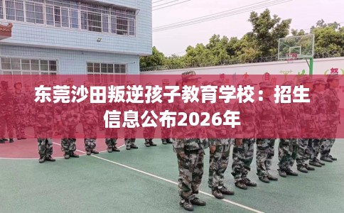 东莞沙田叛逆孩子教育学校：招生信息公布2026年